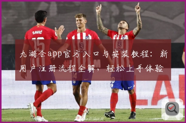 九游会app官方入口与安装教程：新用户注册流程全解，轻松上手体验