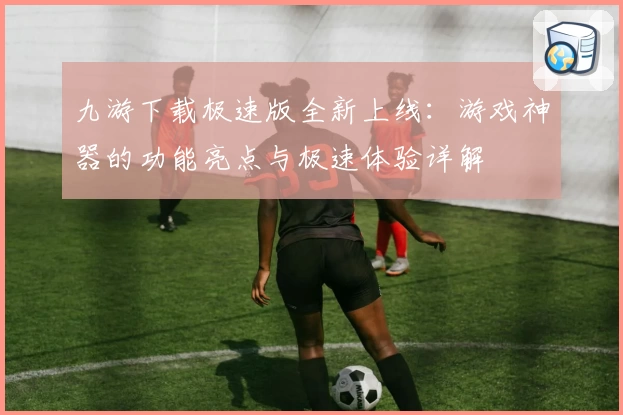 九游下载极速版全新上线：游戏神器的功能亮点与极速体验详解