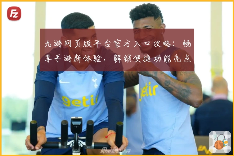 九游网页版平台官方入口攻略：畅享手游新体验，解锁便捷功能亮点