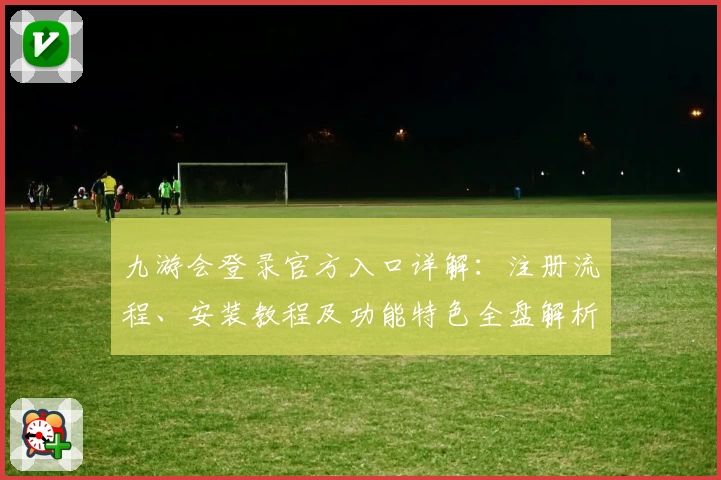 九游会登录官方入口详解：注册流程、安装教程及功能特色全盘解析