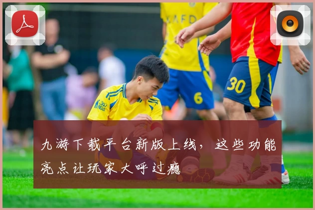 九游下载平台新版上线，这些功能亮点让玩家大呼过瘾