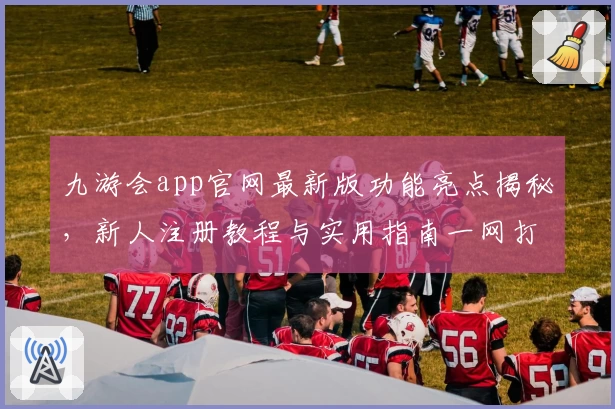 九游会app官网最新版功能亮点揭秘，新人注册教程与实用指南一网打尽