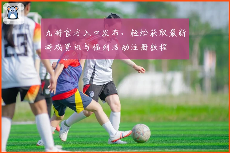 九游官方入口发布，轻松获取最新游戏资讯与福利活动注册教程
