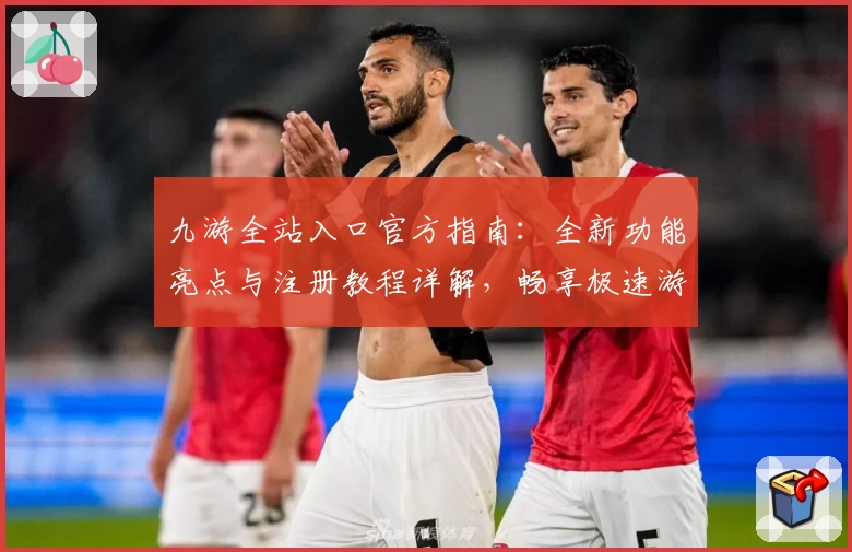 九游全站入口官方指南：全新功能亮点与注册教程详解，畅享极速游戏体验