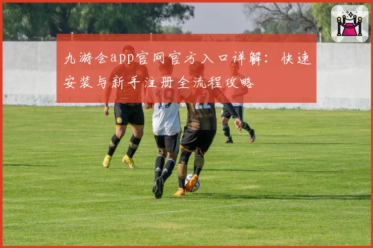九游会app官网官方入口详解:快速安装与新手注册全流程攻略
