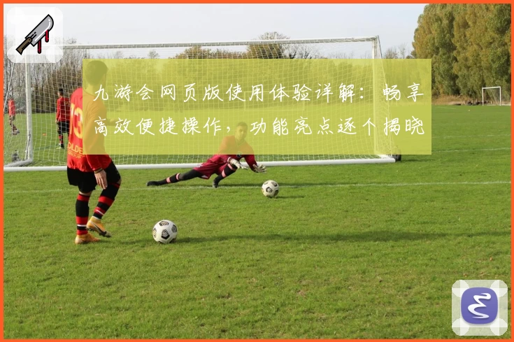 九游会网页版使用体验详解：畅享高效便捷操作，功能亮点逐个揭晓