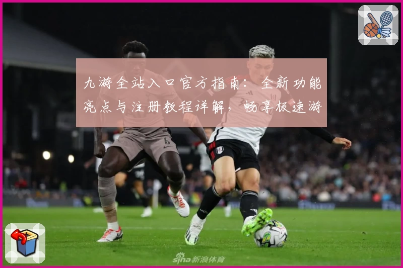 九游全站入口官方指南：全新功能亮点与注册教程详解，畅享极速游戏体验