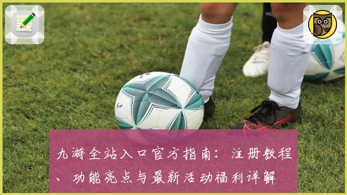 九游全站入口官方指南：注册教程、功能亮点与最新活动福利详解