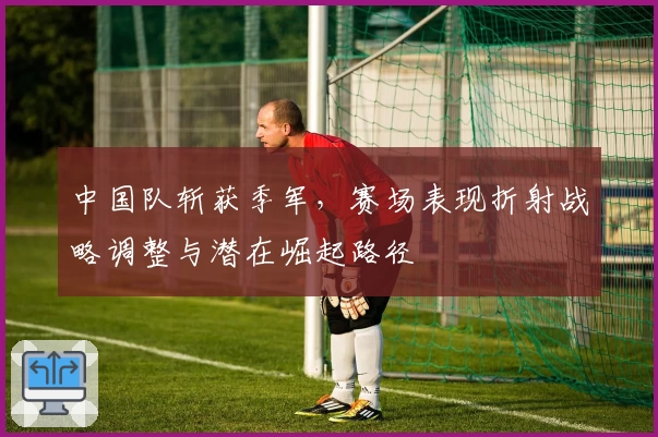 中国队斩获季军，赛场表现折射战略调整与潜在崛起路径