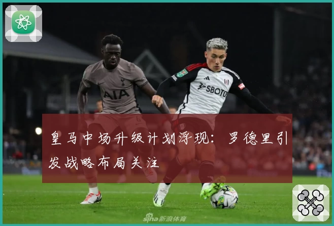 皇马中场升级计划浮现:罗德里引发战略布局关注
