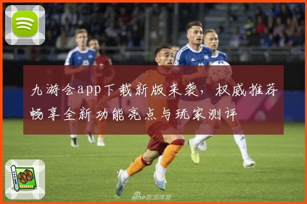 九游会app下载新版来袭，权威推荐畅享全新功能亮点与玩家测评