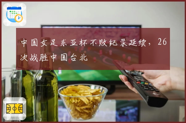中国女足东亚杯不败纪录延续，26次战胜中国台北