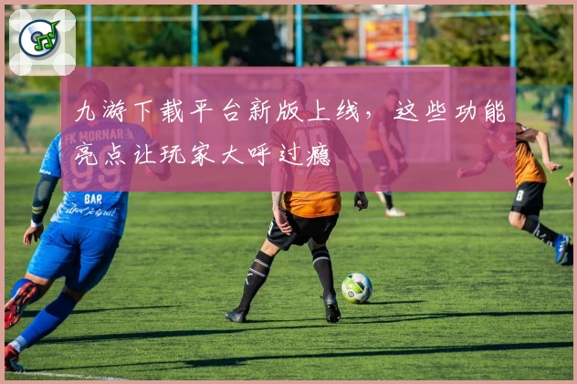 九游下载平台新版上线，这些功能亮点让玩家大呼过瘾