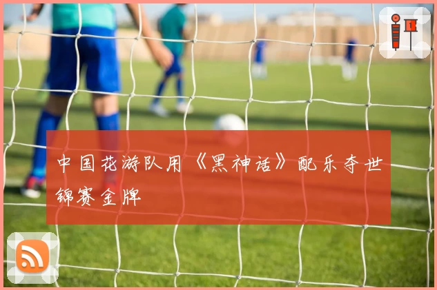 中国花游队用《黑神话》配乐夺世锦赛金牌