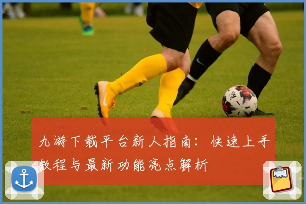 九游下载平台新人指南：快速上手教程与最新功能亮点解析