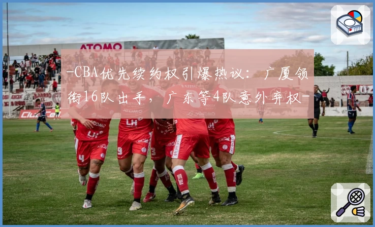 -CBA优先续约权引爆热议：广厦领衔16队出手，广东等4队意外弃权-