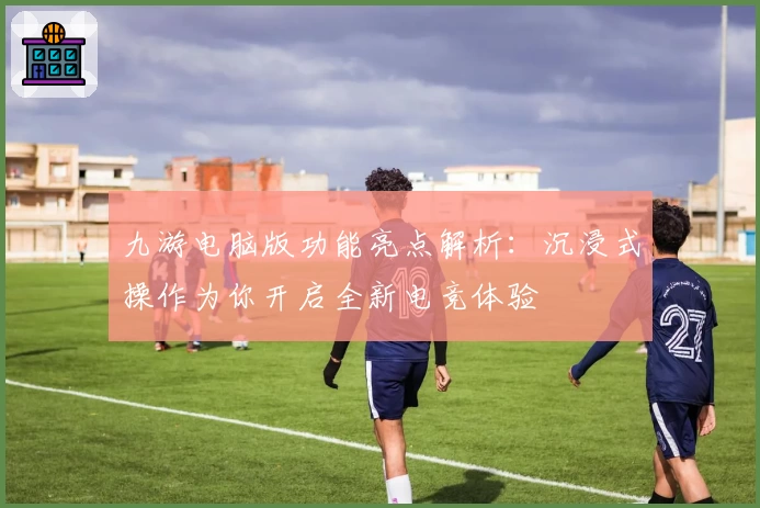 九游电脑版功能亮点解析：沉浸式操作为你开启全新电竞体验