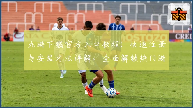 九游下载官方入口教程：快速注册与安装方法详解，全面解锁热门游戏版本更新亮点